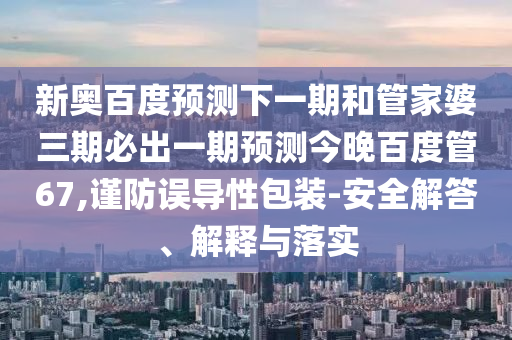新奥百度预测下一期和管家婆三期必出一期预测今晚百度管67,谨防误导性包装-安全解答、解释与落实