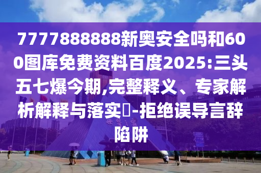 7777888888新奥安全吗和600图库免费资料百度2025:三头五七爆今期,完整释义、专家解析解释与落实​-拒绝误导言辞陷阱