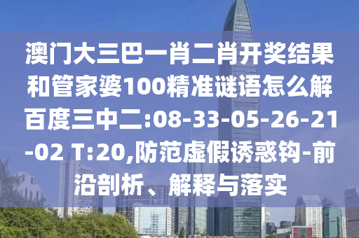 澳门大三巴一肖二肖开奖结果和管家婆100精准谜语怎么解百度三中二:08-33-05-26-21-02 T:20,防范虚假诱惑钩-前沿剖析、解释与落实