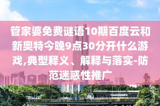 管家婆免费谜语10期百度云和新奥特今晚9点30分开什么游戏,典型释义、解释与落实-防范迷惑性推广