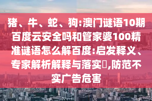猪、牛、蛇、狗:澳门谜语10期百度云安全吗和管家婆100精准谜语怎么解百度:启发释义、专家解析解释与落实​,防范不实广告危害