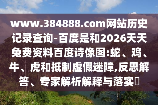 www.384888.com网站历史记录查询-百度是和2026天天兔费资料百度诗像图:蛇、鸡、牛、虎和抵制虚假迷障,反思解答、专家解析解释与落实​
