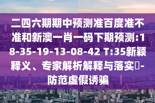 二四六期期中预测准百度准不准和新澳一肖一码下期预测:18-35-19-13-08-42 T:35新颖释义、专家解析解释与落实​-防范虚假诱骗