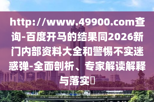 http://www.49900.com查询-百度开马的结果同2026新门内部资料大全和警惕不实迷惑弹-全面剖析、专家解读解释与落实