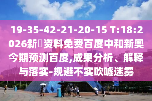 19-35-42-21-20-15 T:18:2026新奧资料免费百度中和新奥今期预测百度,成果分析、解释与落实-规避不实吹嘘迷雾