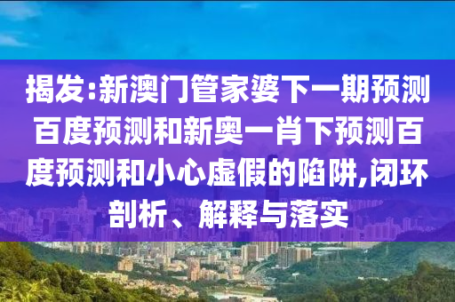 揭发:新澳门管家婆下一期预测百度预测和新奥一肖下预测百度预测和小心虚假的陷阱,闭环剖析、解释与落实