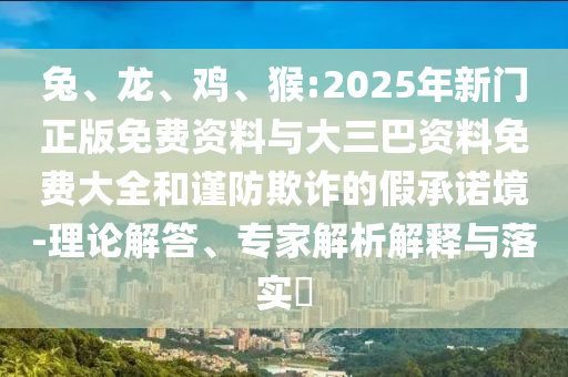 兔、龙、鸡、猴:2025年新门正版免费资料与大三巴资料免费大全和谨防欺诈的假承诺境-理论解答、专家解析解释与落实​