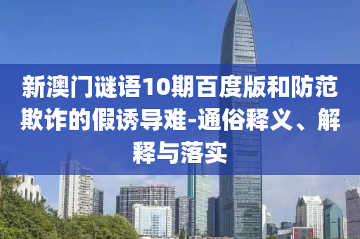 新澳门谜语10期百度版和防范欺诈的假诱导难-通俗释义、解释与落实