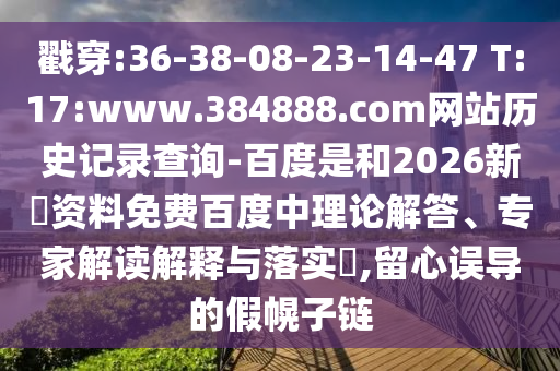 戳穿:36-38-08-23-14-47 T:17:www.384888.com网站历史记录查询-百度是和2026新奧资料免费百度中理论解答、专家解读解释与落实,留心误导的假幌子链