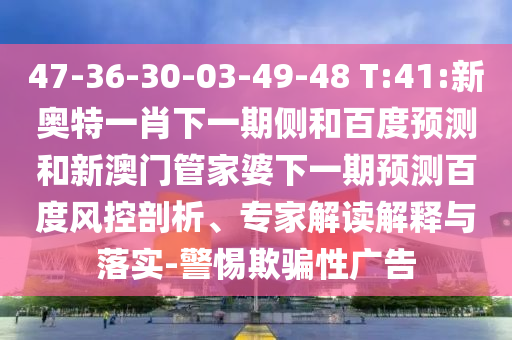 47-36-30-03-49-48 T:41:新奥特一肖下一期侧和百度预测和新澳门管家婆下一期预测百度风控剖析、专家解读解释与落实-警惕欺骗性广告