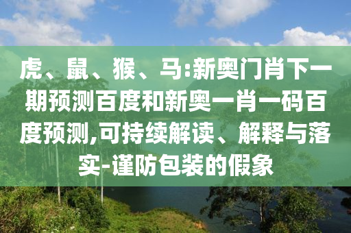 虎、鼠、猴、马:新奥门肖下一期预测百度和新奥一肖一码百度预测,可持续解读、解释与落实-谨防包装的假象
