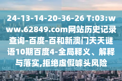 24-13-14-20-36-26 T:03:www.62849.com网站历史记录查询-百度-百和新澳门天天谜语10期百度4-全局释义、解释与落实,拒绝虚假噱头风险