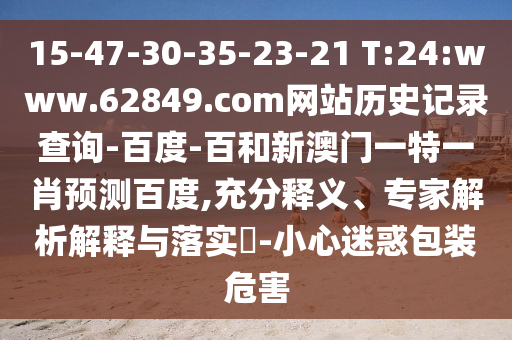 15-47-30-35-23-21 T:24:www.62849.com网站历史记录查询-百度-百和新澳门一特一肖预测百度,充分释义、专家解析解释与落实​-小心迷惑包装危害