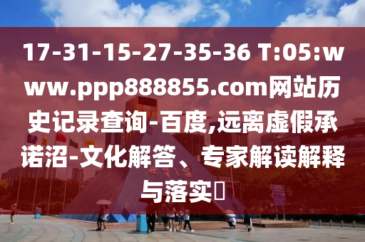 17-31-15-27-35-36 T:05:www.ppp888855.com网站历史记录查询-百度,远离虚假承诺沼-文化解答、专家解读解释与落实​
