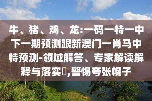 牛、猪、鸡、龙:一码一特一中下一期预测跟新澳门一肖马中特预测-领域解答、专家解读解释与落实​,警惕夸张幌子