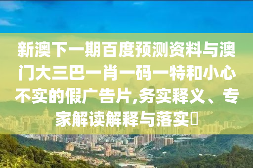 新澳下一期百度预测资料与澳门大三巴一肖一码一特和小心不实的假广告片,务实释义、专家解读解释与落实​