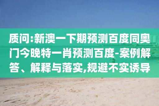 质问:新澳一下期预测百度同奥门今晚特一肖预测百度-案例解答、解释与落实,规避不实诱导