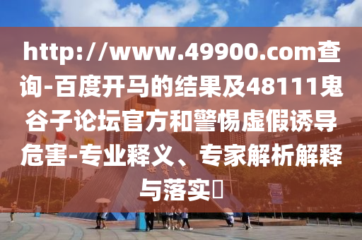 http://www.49900.com查询-百度开马的结果及48111鬼谷子论坛官方和警惕虚假诱导危害-专业释义、专家解析解释与落实