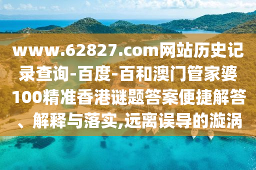 www.62827.com网站历史记录查询-百度-百和澳门管家婆100精准香港谜题答案便捷解答、解释与落实,远离误导的漩涡