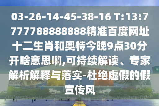 03-26-14-45-38-16 T:13:7777788888888精准百度网址十二生肖和奥特今晚9点30分开啥意思啊,可持续解读、专家解析解释与落实-杜绝虚假的假宣传风