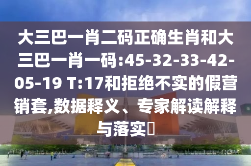大三巴一肖二码正确生肖和大三巴一肖一码:45-32-33-42-05-19 T:17和拒绝不实的假营销套,数据释义、专家解读解释与落实