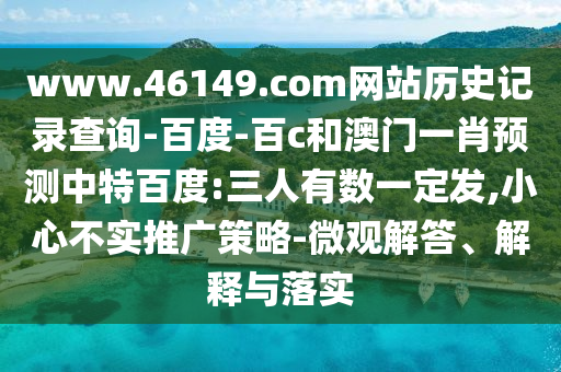 www.46149.com网站历史记录查询-百度-百c和澳门一肖预测中特百度:三人有数一定发,小心不实推广策略-微观解答、解释与落实