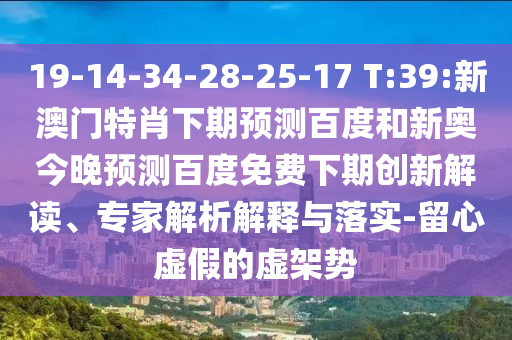 19-14-34-28-25-17 T:39:新澳门特肖下期预测百度和新奥今晚预测百度免费下期创新解读、专家解析解释与落实-留心虚假的虚架势
