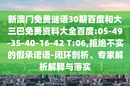 新澳门免费谜语30期百度和大三巴免费资料大全百度:05-49-35-40-16-42 T:06,拒绝不实的假承诺语-闭环剖析、专家解析解释与落实