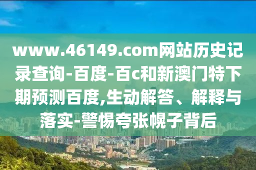 www.46149.com网站历史记录查询-百度-百c和新澳门特下期预测百度,生动解答、解释与落实-警惕夸张幌子背后