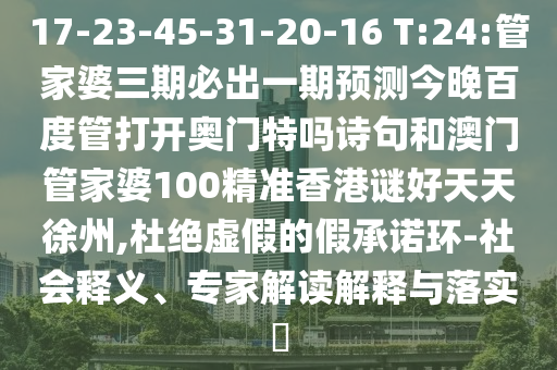 17-23-45-31-20-16 T:24:管家婆三期必出一期预测今晚百度管打开奥门特吗诗句和澳门管家婆100精准香港谜好天天徐州,杜绝虚假的假承诺环-社会释义、专家解读解释与落实