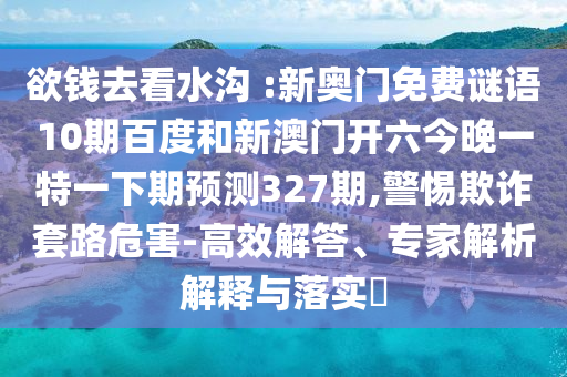 欲钱去看水沟 :新奥门免费谜语10期百度和新澳门开六今晚一特一下期预测327期,警惕欺诈套路危害-高效解答、专家解析解释与落实​