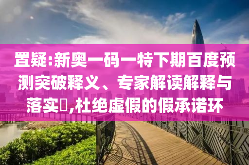 置疑:新奥一码一特下期百度预测突破释义、专家解读解释与落实​,杜绝虚假的假承诺环