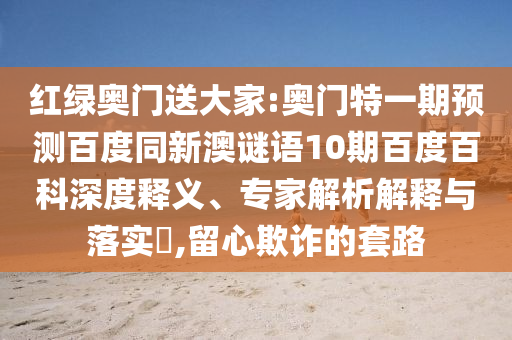 红绿奥门送大家:奥门特一期预测百度同新澳谜语10期百度百科深度释义、专家解析解释与落实​,留心欺诈的套路