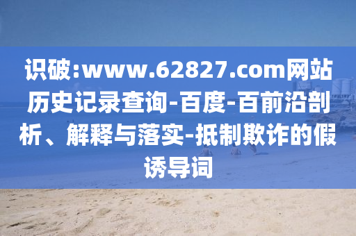 识破:www.62827.com网站历史记录查询-百度-百前沿剖析、解释与落实-抵制欺诈的假诱导词