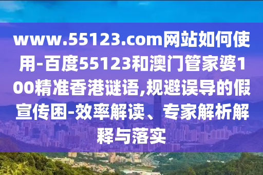 www.55123.com网站如何使用-百度55123和澳门管家婆100精准香港谜语,规避误导的假宣传困-效率解读、专家解析解释与落实