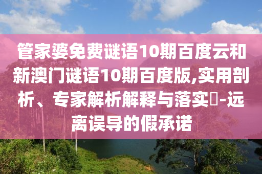 管家婆免费谜语10期百度云和新澳门谜语10期百度版,实用剖析、专家解析解释与落实-远离误导的假承诺