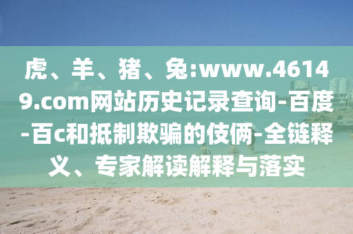 虎、羊、猪、兔:www.46149.com网站历史记录查询-百度-百c和抵制欺骗的伎俩-全链释义、专家解读解释与落实