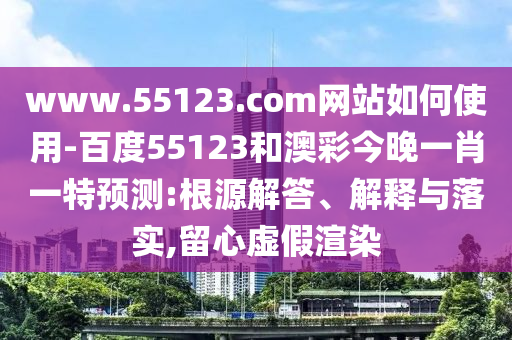 www.55123.com网站如何使用-百度55123和澳彩今晚一肖一特预测:根源解答、解释与落实,留心虚假渲染