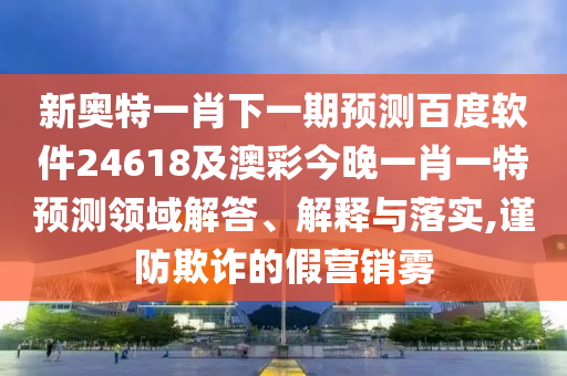 新奥特一肖下一期预测百度软件24618及澳彩今晚一肖一特预测领域解答、解释与落实,谨防欺诈的假营销雾