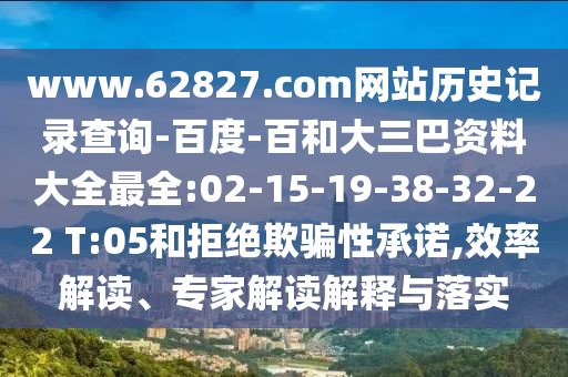 www.62827.com网站历史记录查询-百度-百和大三巴资料大全最全:02-15-19-38-32-22 T:05和拒绝欺骗性承诺,效率解读、专家解读解释与落实