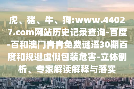 虎、猪、牛、狗:www.44027.com网站历史记录查询-百度-百和澳门青青免费谜语30期百度和规避虚假包装危害-立体剖析、专家解读解释与落实