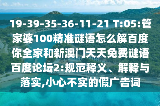 19-39-35-36-11-21 T:05:管家婆100精准谜语怎么解百度你全家和新澳门天天免费谜语百度论坛2:规范释义、解释与落实,小心不实的假广告词