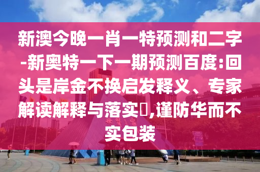新澳今晚一肖一特预测和二字-新奥特一下一期预测百度:回头是岸金不换启发释义、专家解读解释与落实​,谨防华而不实包装