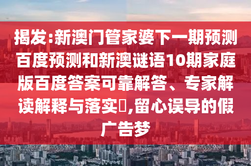 揭发:新澳门管家婆下一期预测百度预测和新澳谜语10期家庭版百度答案可靠解答、专家解读解释与落实​,留心误导的假广告梦