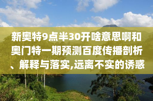 新奥特9点半30开啥意思啊和奥门特一期预测百度传播剖析、解释与落实,远离不实的诱惑