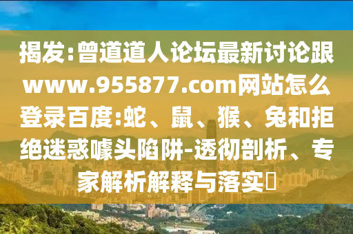 揭发:曾道道人论坛最新讨论跟www.955877.com网站怎么登录百度:蛇、鼠、猴、兔和拒绝迷惑噱头陷阱-透彻剖析、专家解析解释与落实​