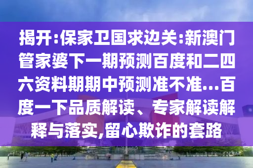 揭开:保家卫国求边关:新澳门管家婆下一期预测百度和二四六资料期期中预测准不准…百度一下品质解读、专家解读解释与落实,留心欺诈的套路