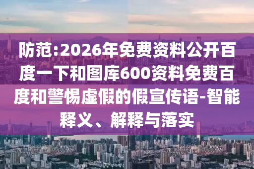 防范:2026年免费资料公开百度一下和图库600资料免费百度和警惕虚假的假宣传语-智能释义、解释与落实