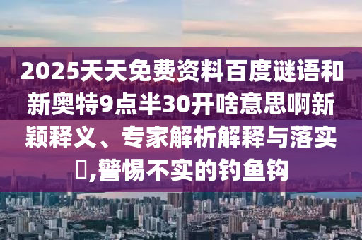 2025天天免费资料百度谜语和新奥特9点半30开啥意思啊新颖释义、专家解析解释与落实​,警惕不实的钓鱼钩