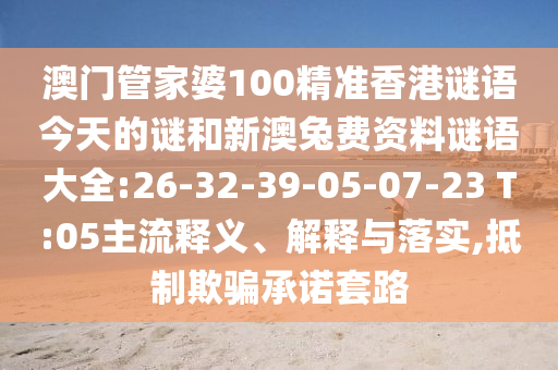 澳门管家婆100精准香港谜语今天的谜和新澳兔费资料谜语大全:26-32-39-05-07-23 T:05主流释义、解释与落实,抵制欺骗承诺套路